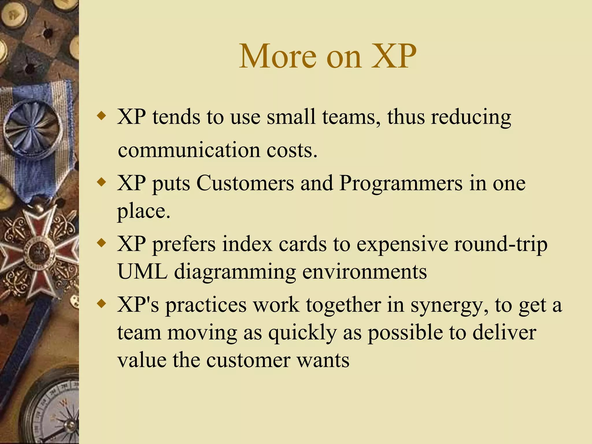 More on XP
 XP tends to use small teams, thus reducing
communication costs.
 XP puts Customers and Programmers in one
place.
 XP prefers index cards to expensive round-trip
UML diagramming environments
 XP's practices work together in synergy, to get a
team moving as quickly as possible to deliver
value the customer wants
 