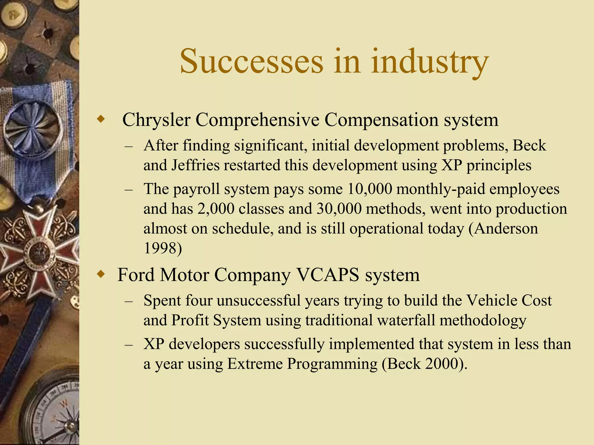 Successes in industry
 Chrysler Comprehensive Compensation system
– After finding significant, initial development problems, Beck
and Jeffries restarted this development using XP principles
– The payroll system pays some 10,000 monthly-paid employees
and has 2,000 classes and 30,000 methods, went into production
almost on schedule, and is still operational today (Anderson
1998)
 Ford Motor Company VCAPS system
– Spent four unsuccessful years trying to build the Vehicle Cost
and Profit System using traditional waterfall methodology
– XP developers successfully implemented that system in less than
a year using Extreme Programming (Beck 2000).
 