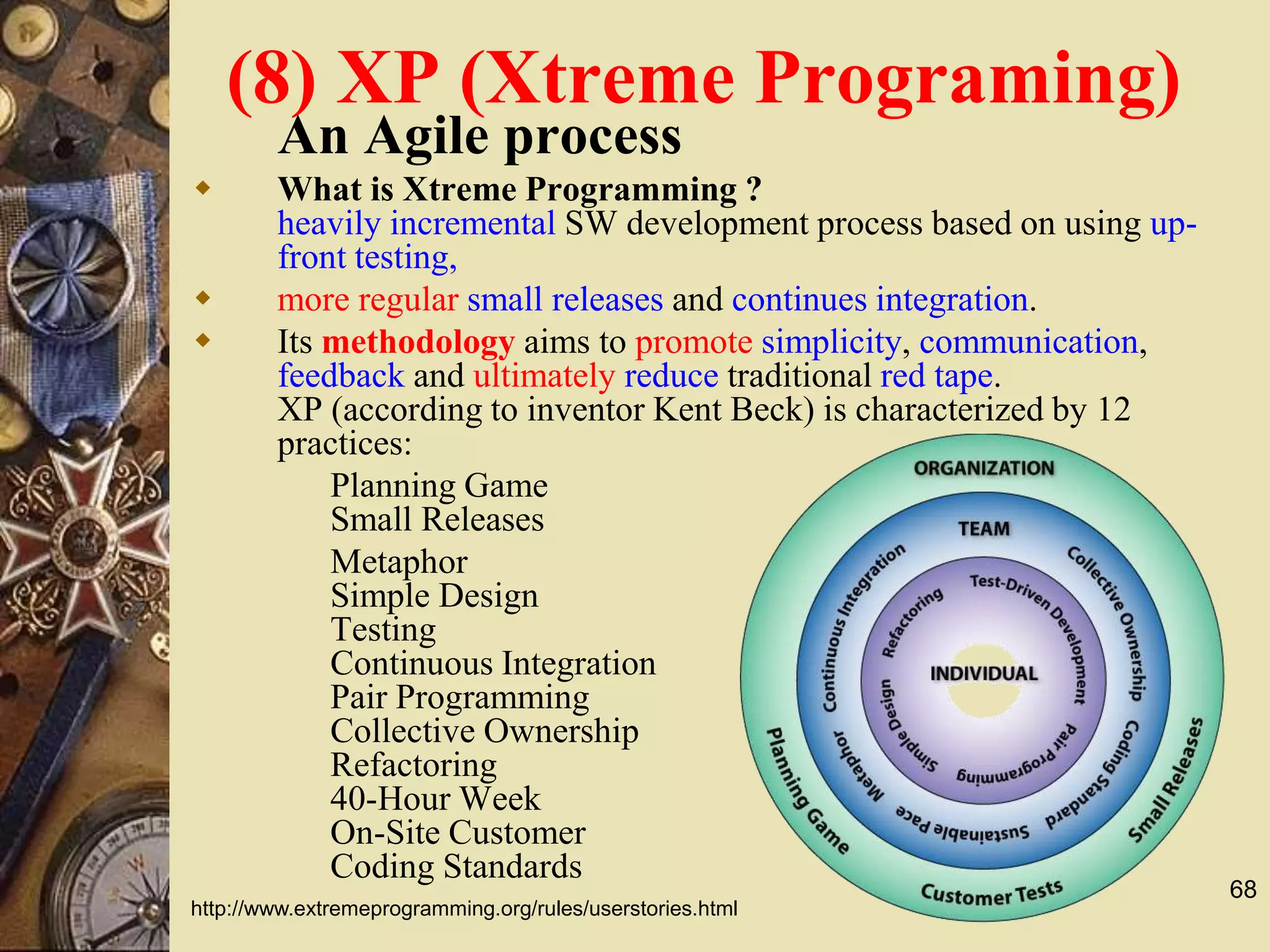 68
(8) XP (Xtreme Programing)
An Agile process
 What is Xtreme Programming ?
heavily incremental SW development process based on using up-
front testing,
 more regular small releases and continues integration.
 Its methodology aims to promote simplicity, communication,
feedback and ultimately reduce traditional red tape.
XP (according to inventor Kent Beck) is characterized by 12
practices:
Planning Game
Small Releases
Metaphor
Simple Design
Testing
Continuous Integration
Pair Programming
Collective Ownership
Refactoring
40-Hour Week
On-Site Customer
Coding Standards
http://www.extremeprogramming.org/rules/userstories.html
 