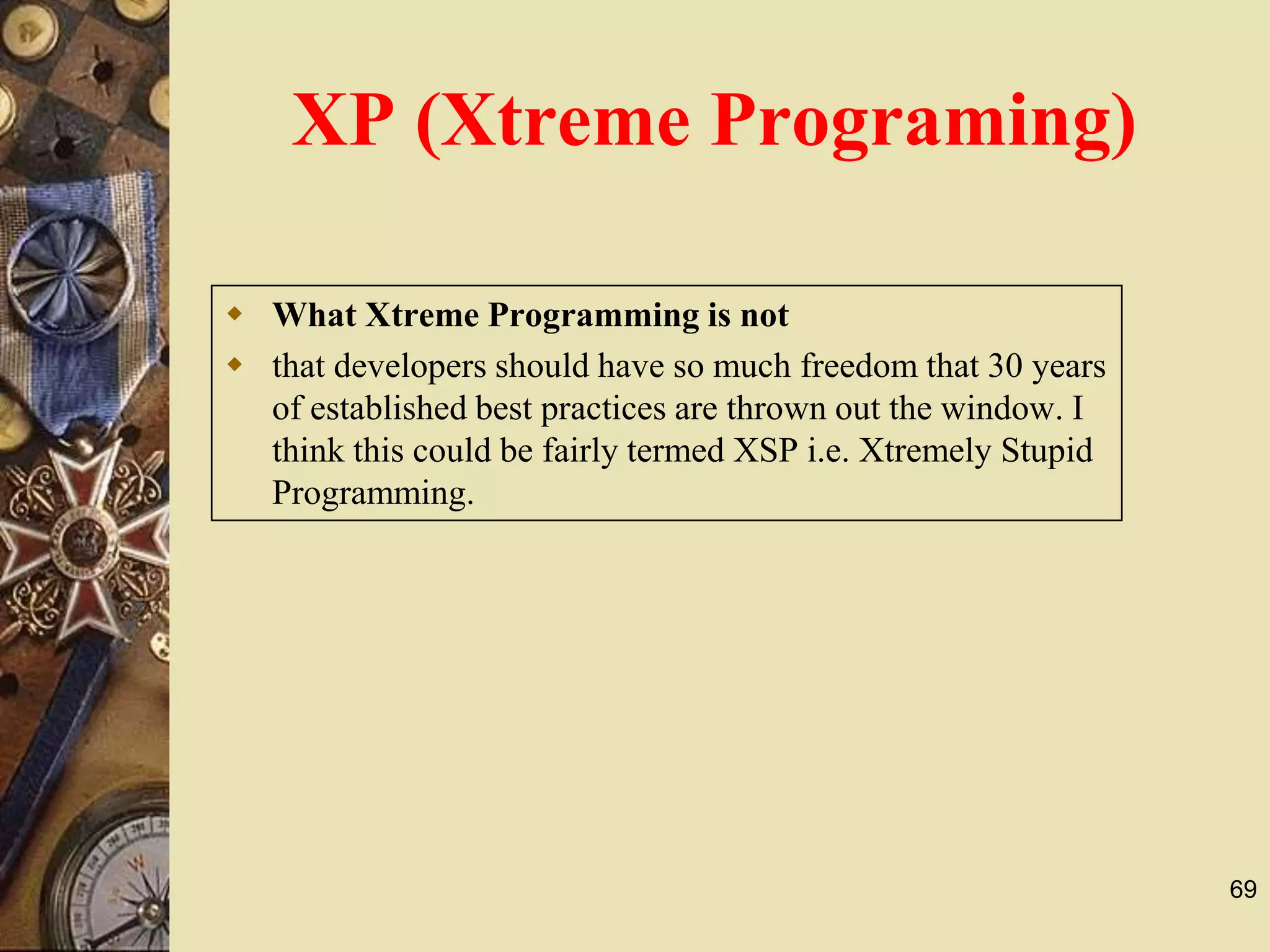 69
 What Xtreme Programming is not
 that developers should have so much freedom that 30 years
of established best practices are thrown out the window. I
think this could be fairly termed XSP i.e. Xtremely Stupid
Programming.
XP (Xtreme Programing)
 