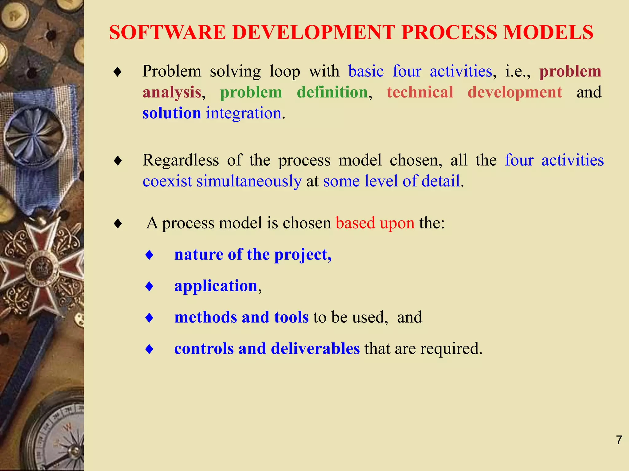 7
SOFTWARE DEVELOPMENT PROCESS MODELS
 A process model is chosen based upon the:
 nature of the project,
 application,
 methods and tools to be used, and
 controls and deliverables that are required.
 Regardless of the process model chosen, all the four activities
coexist simultaneously at some level of detail.
 Problem solving loop with basic four activities, i.e., problem
analysis, problem definition, technical development and
solution integration.
 