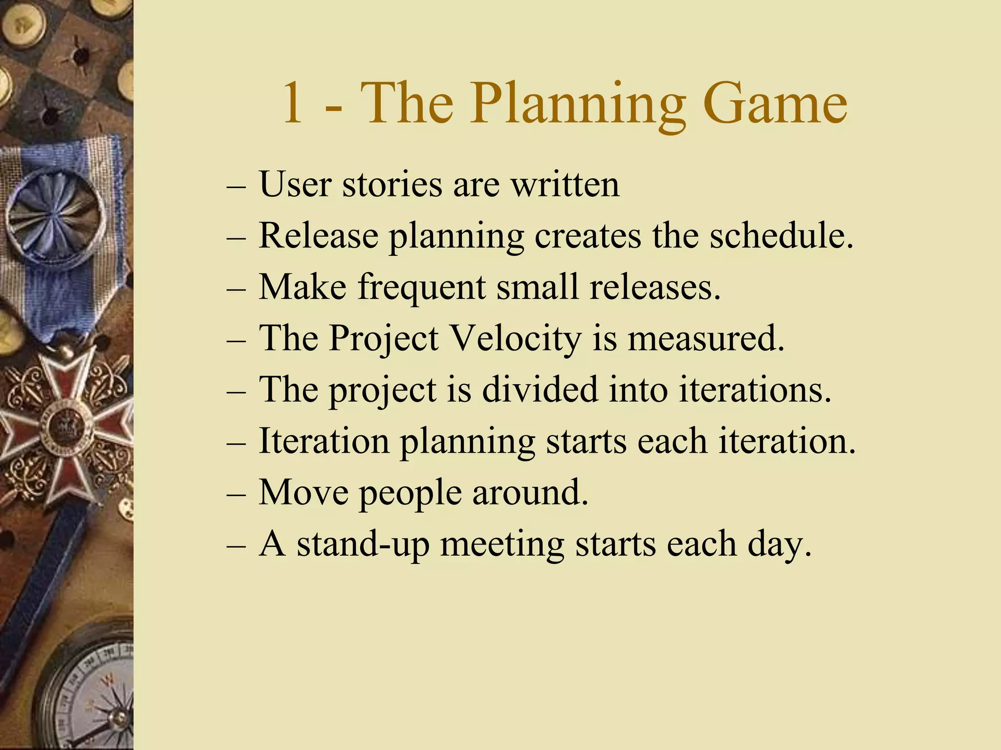 1 - The Planning Game
– User stories are written
– Release planning creates the schedule.
– Make frequent small releases.
– The Project Velocity is measured.
– The project is divided into iterations.
– Iteration planning starts each iteration.
– Move people around.
– A stand-up meeting starts each day.
 