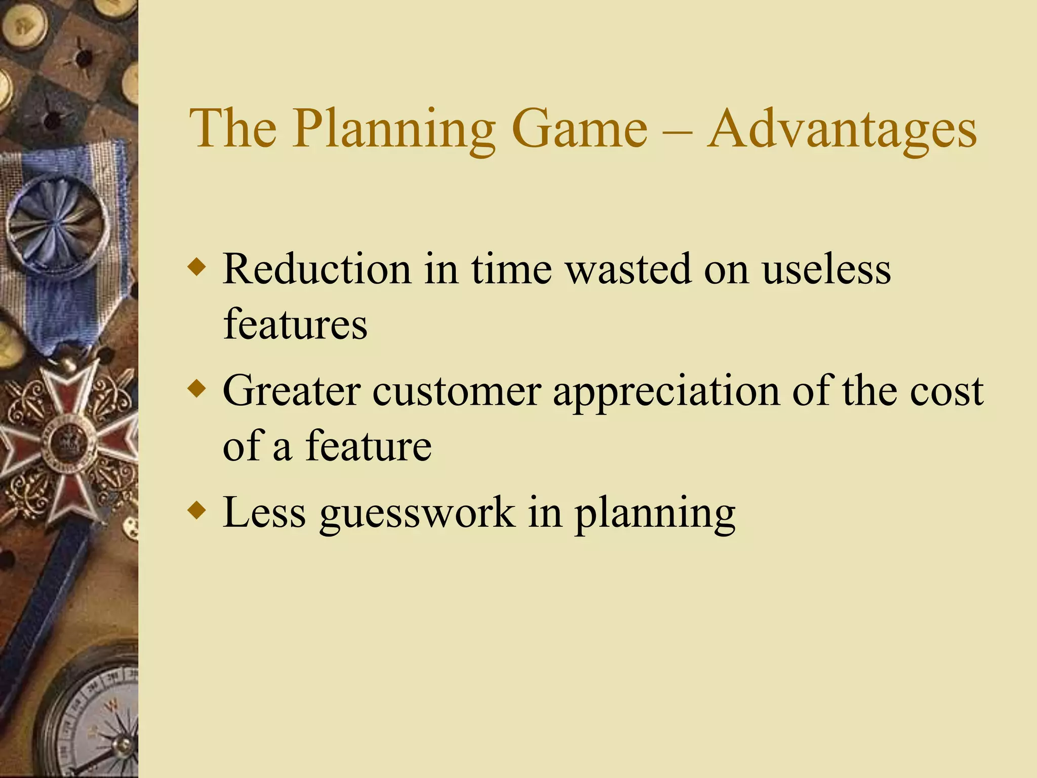 The Planning Game – Advantages
 Reduction in time wasted on useless
features
 Greater customer appreciation of the cost
of a feature
 Less guesswork in planning
 