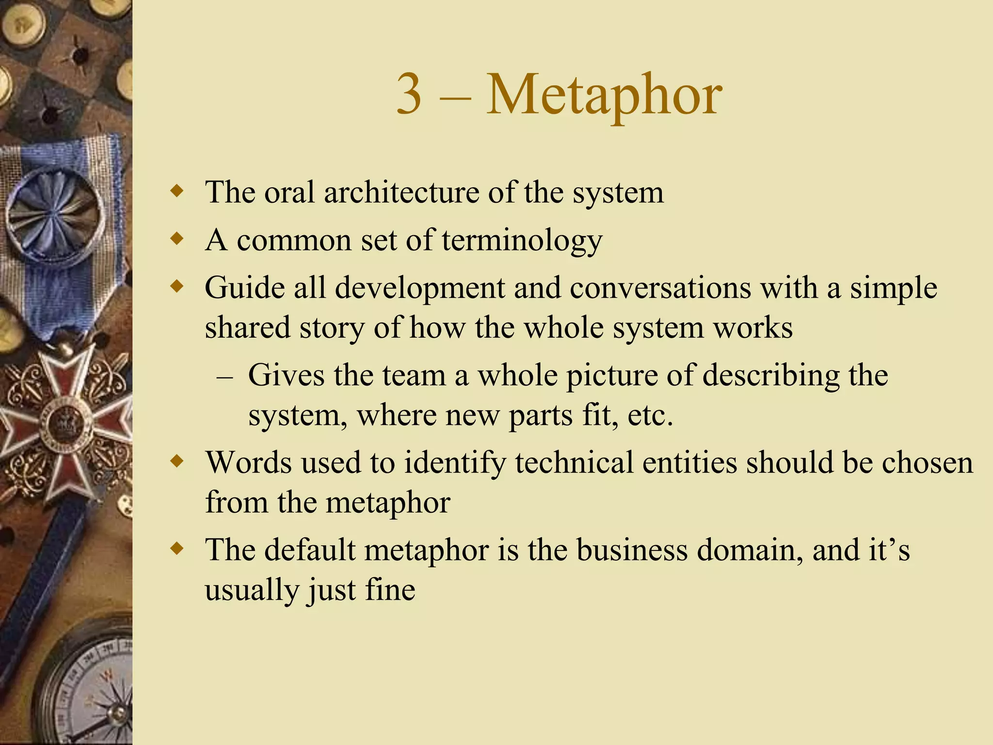 3 – Metaphor
 The oral architecture of the system
 A common set of terminology
 Guide all development and conversations with a simple
shared story of how the whole system works
– Gives the team a whole picture of describing the
system, where new parts fit, etc.
 Words used to identify technical entities should be chosen
from the metaphor
 The default metaphor is the business domain, and it’s
usually just fine
 
