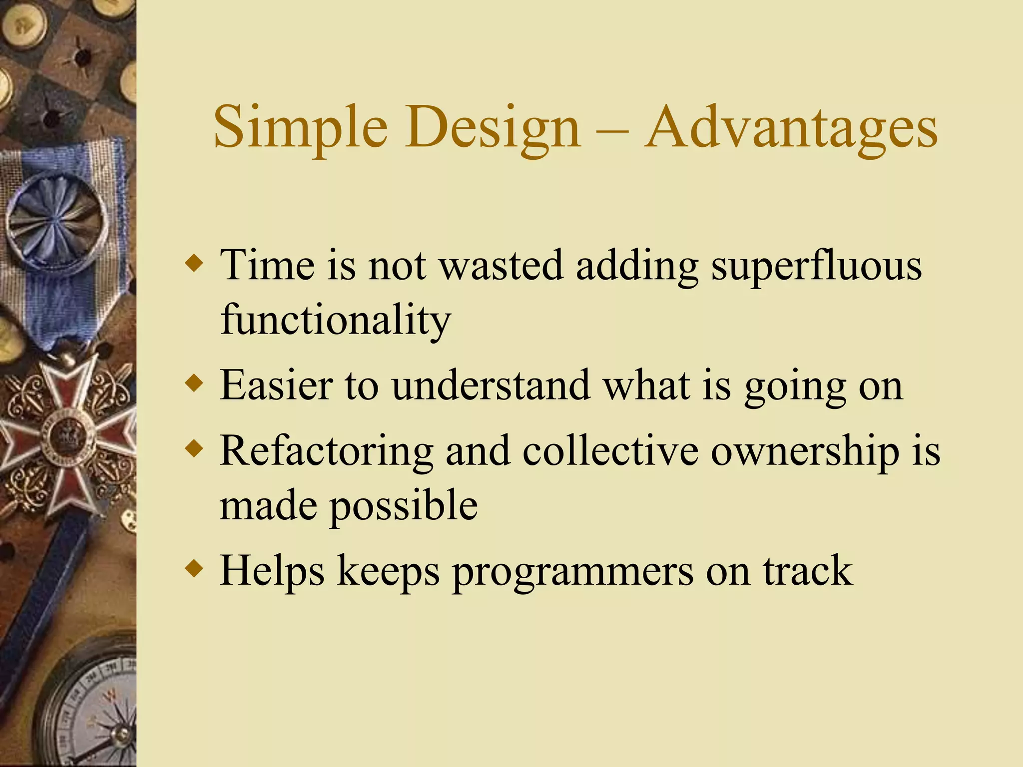 Simple Design – Advantages
 Time is not wasted adding superfluous
functionality
 Easier to understand what is going on
 Refactoring and collective ownership is
made possible
 Helps keeps programmers on track
 