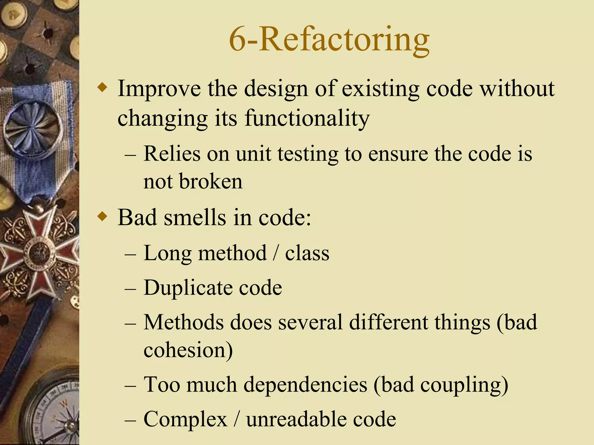 6-Refactoring
 Improve the design of existing code without
changing its functionality
– Relies on unit testing to ensure the code is
not broken
 Bad smells in code:
– Long method / class
– Duplicate code
– Methods does several different things (bad
cohesion)
– Too much dependencies (bad coupling)
– Complex / unreadable code
 