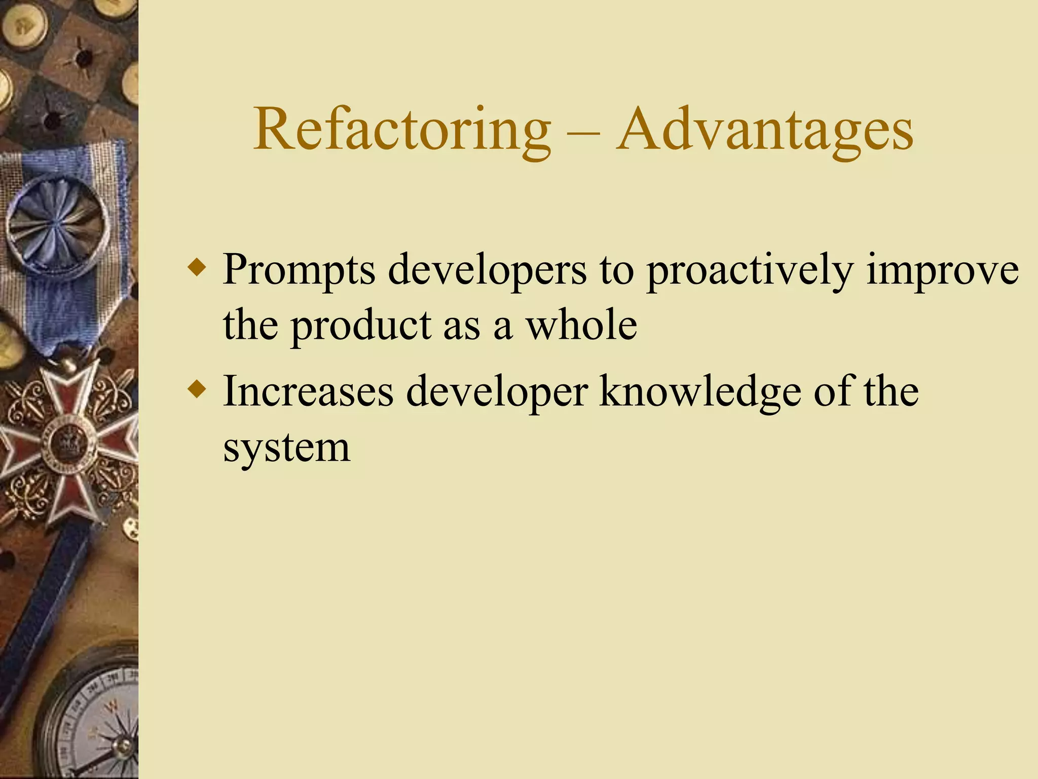 Refactoring – Advantages
 Prompts developers to proactively improve
the product as a whole
 Increases developer knowledge of the
system
 