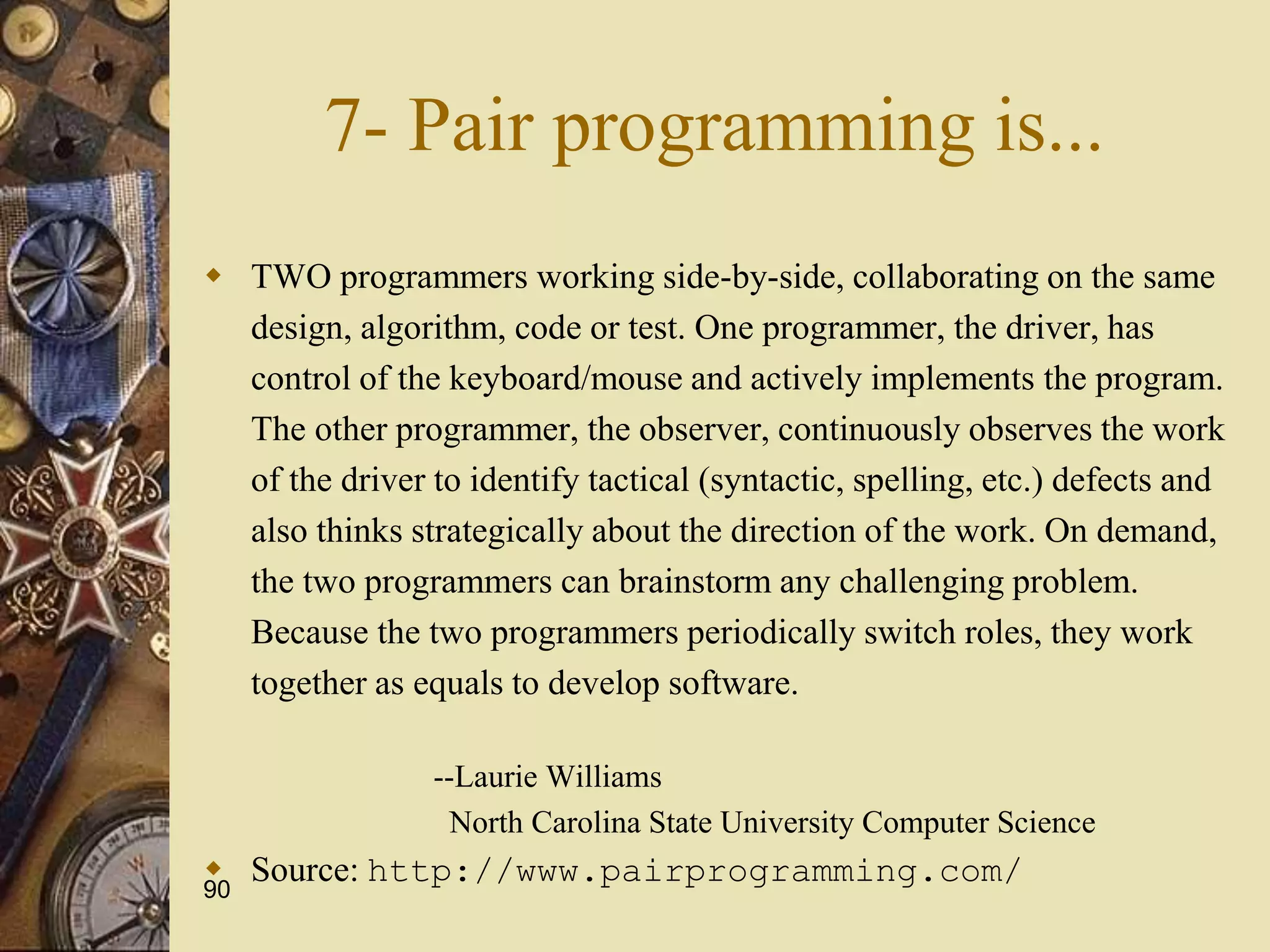 90
7- Pair programming is...
 TWO programmers working side-by-side, collaborating on the same
design, algorithm, code or test. One programmer, the driver, has
control of the keyboard/mouse and actively implements the program.
The other programmer, the observer, continuously observes the work
of the driver to identify tactical (syntactic, spelling, etc.) defects and
also thinks strategically about the direction of the work. On demand,
the two programmers can brainstorm any challenging problem.
Because the two programmers periodically switch roles, they work
together as equals to develop software.
--Laurie Williams
North Carolina State University Computer Science
 Source: http://www.pairprogramming.com/
 