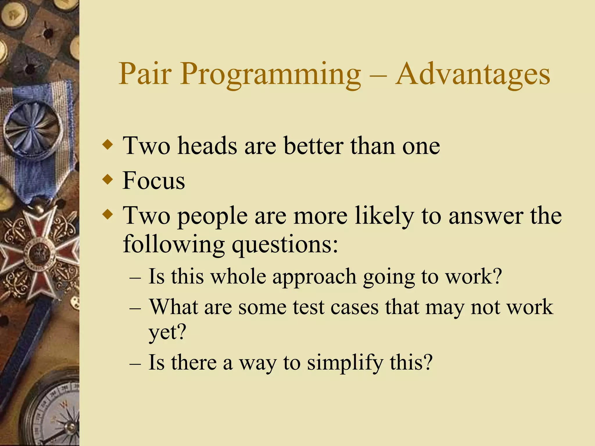 Pair Programming – Advantages
 Two heads are better than one
 Focus
 Two people are more likely to answer the
following questions:
– Is this whole approach going to work?
– What are some test cases that may not work
yet?
– Is there a way to simplify this?
 