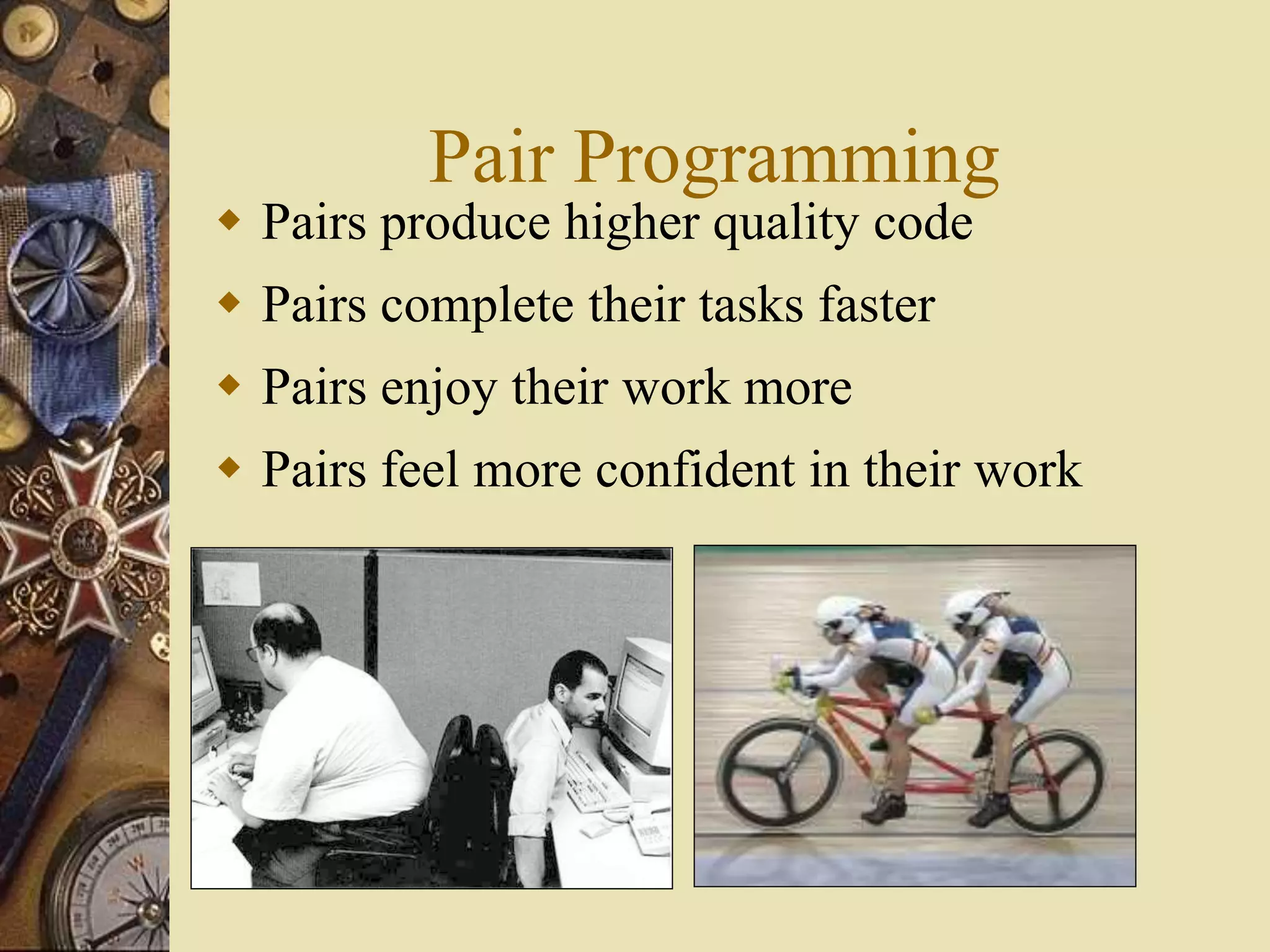 Pair Programming
 Pairs produce higher quality code
 Pairs complete their tasks faster
 Pairs enjoy their work more
 Pairs feel more confident in their work
 