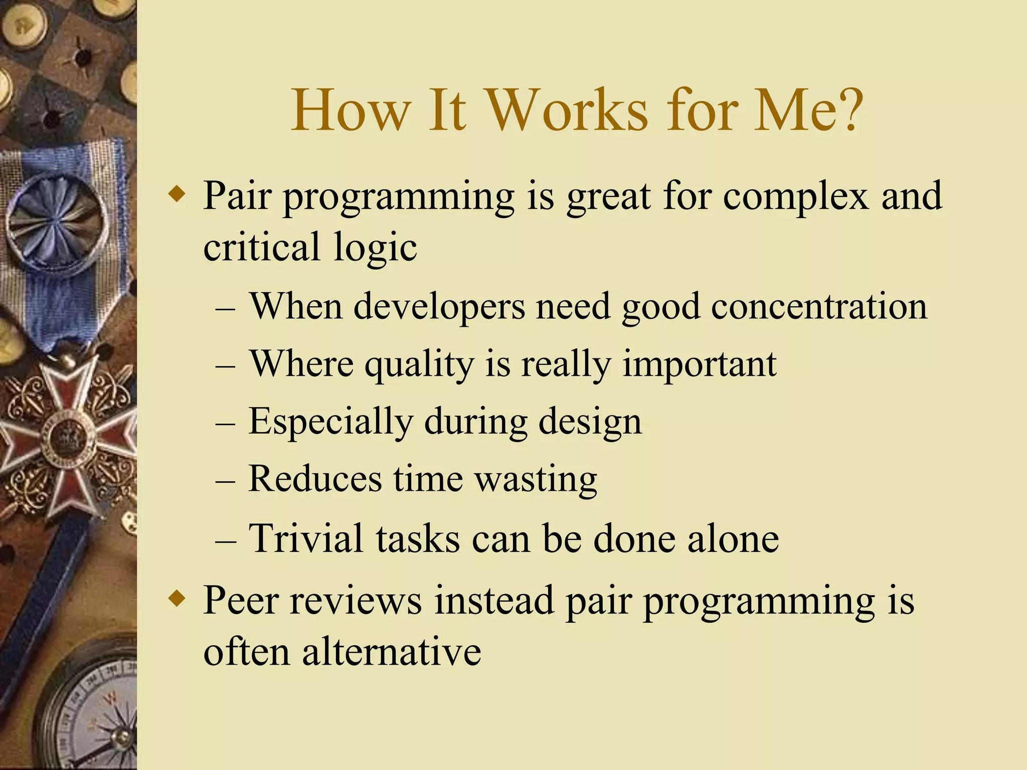 How It Works for Me?
 Pair programming is great for complex and
critical logic
– When developers need good concentration
– Where quality is really important
– Especially during design
– Reduces time wasting
– Trivial tasks can be done alone
 Peer reviews instead pair programming is
often alternative
 
