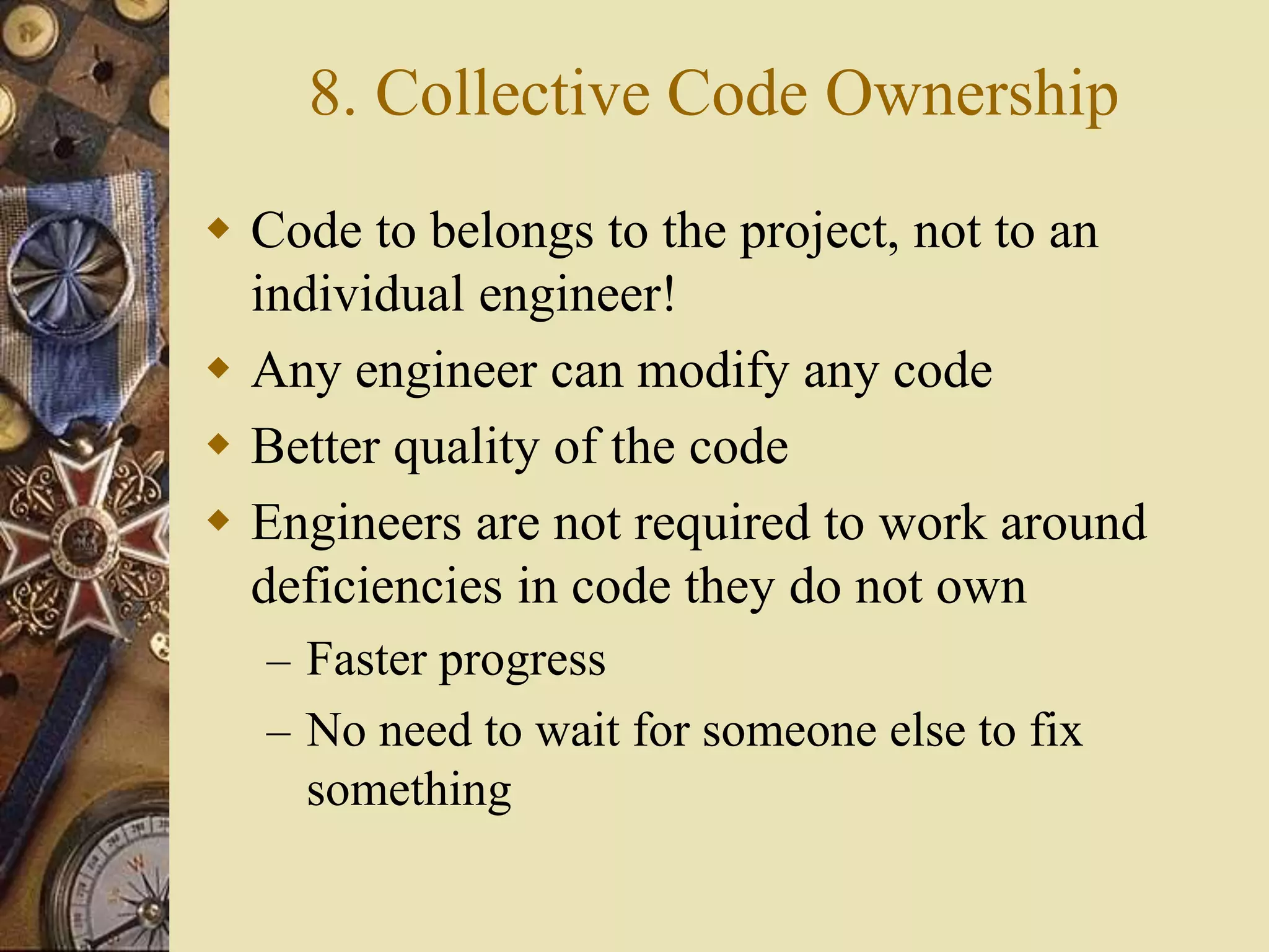 8. Collective Code Ownership
 Code to belongs to the project, not to an
individual engineer!
 Any engineer can modify any code
 Better quality of the code
 Engineers are not required to work around
deficiencies in code they do not own
– Faster progress
– No need to wait for someone else to fix
something
 