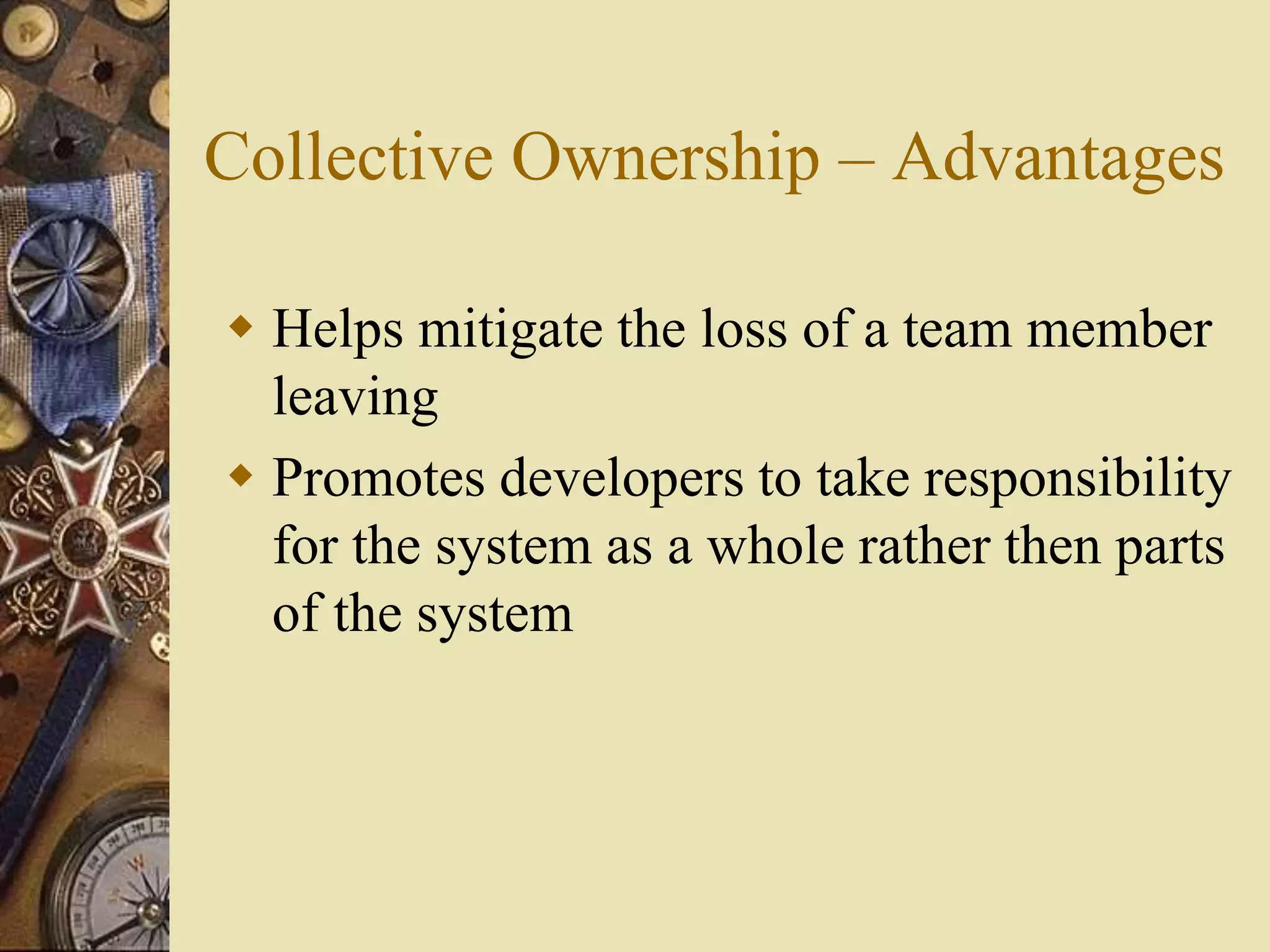 Collective Ownership – Advantages
 Helps mitigate the loss of a team member
leaving
 Promotes developers to take responsibility
for the system as a whole rather then parts
of the system
 