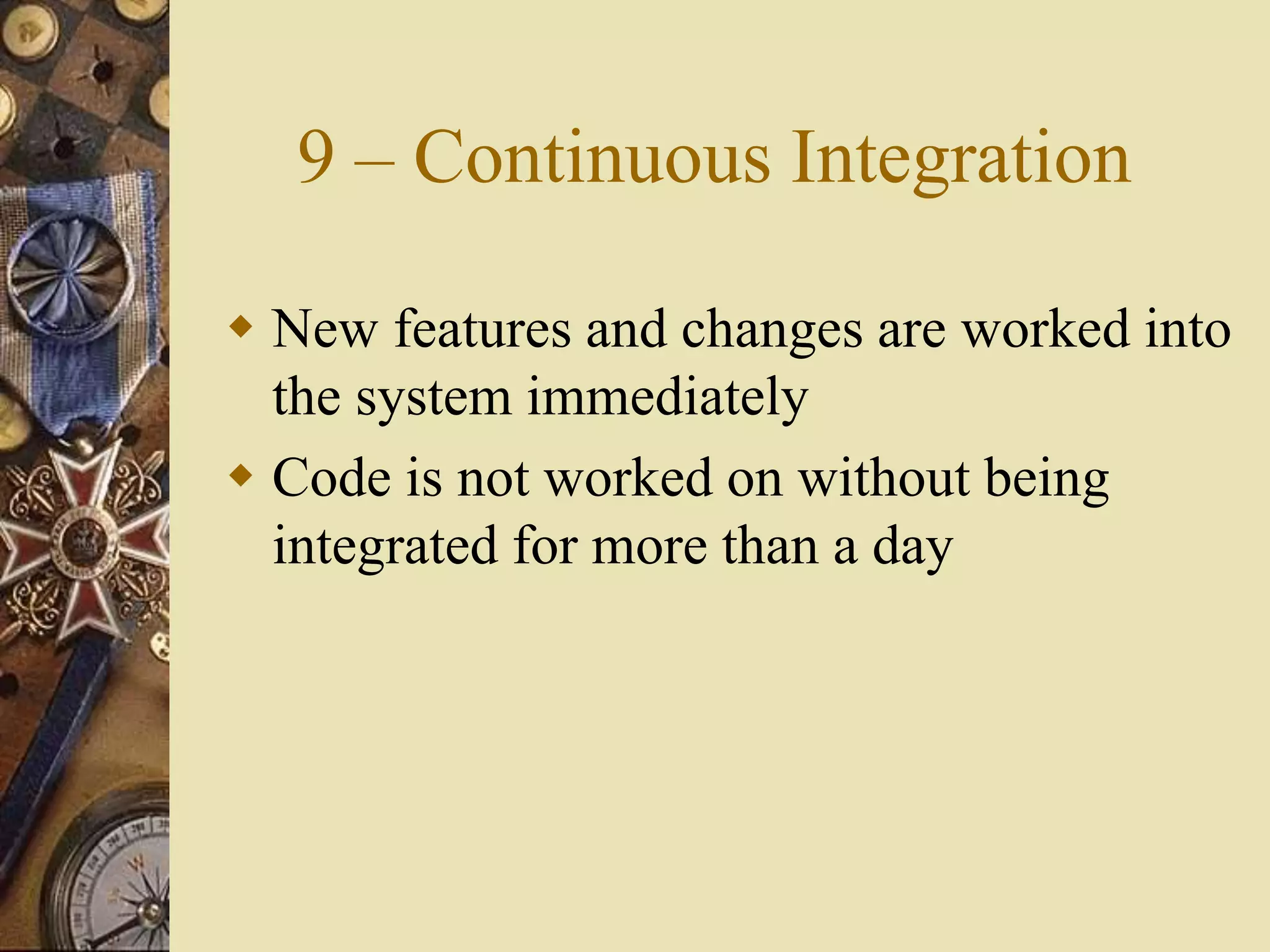 9 – Continuous Integration
 New features and changes are worked into
the system immediately
 Code is not worked on without being
integrated for more than a day
 