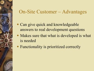 On-Site Customer – Advantages
 Can give quick and knowledgeable
answers to real development questions
 Makes sure that what is developed is what
is needed
 Functionality is prioritized correctly
 