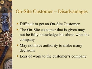 On-Site Customer – Disadvantages
 Difficult to get an On-Site Customer
 The On-Site customer that is given may
not be fully knowledgeable about what the
company
 May not have authority to make many
decisions
 Loss of work to the customer’s company
 