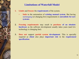 11
Limitations of Waterfall Model
1. Limits and freezes the requirements of the system.
• Suits to the automation of existing manual system. But having
unchanging (or changing few) requirements is unrealistic for new
systems.
2. Freezing requirements may result in purchase of an obsolete
hardware as the software development usually takes years (and h/w
technology is changing fast).
3. Does not support partial system development. This is specially
required as client also plays important role in the requirement
specification.
 