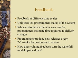 Feedback
 Feedback at different time scales
 Unit tests tell programmers status of the system
 When customers write new user stories,
programmers estimate time required to deliver
changes
 Programmers produce new releases every
2-3 weeks for customers to review
 How does valuing feedback turn the waterfall
model upside down?
 