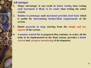 21
Advantages
1. Major advantage: it can result in better testing since testing
each increment is likely to be easier than testing the entire
system.
2. Similar to prototype each increment provides feed back which
is useful for determining further/final requirements of the
system.
3. Model proceeds in steps starting from the simple and key
aspects of the system.
4. A project control list is prepared that contains, in order, all the
tasks to be implemented in the final system; provides a better
control and progress monitoring of development.
 