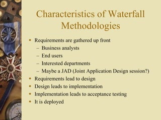 Characteristics of Waterfall
Methodologies
 Requirements are gathered up front
– Business analysts
– End users
– Interested departments
– Maybe a JAD (Joint Application Design session?)
 Requirements lead to design
 Design leads to implementation
 Implementation leads to acceptance testing
 It is deployed
 
