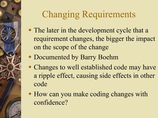 Changing Requirements
 The later in the development cycle that a
requirement changes, the bigger the impact
on the scope of the change
 Documented by Barry Boehm
 Changes to well established code may have
a ripple effect, causing side effects in other
code
 How can you make coding changes with
confidence?
 