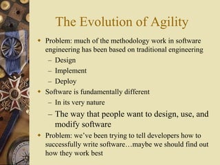 The Evolution of Agility
 Problem: much of the methodology work in software
engineering has been based on traditional engineering
– Design
– Implement
– Deploy
 Software is fundamentally different
– In its very nature
– The way that people want to design, use, and
modify software
 Problem: we’ve been trying to tell developers how to
successfully write software…maybe we should find out
how they work best
 