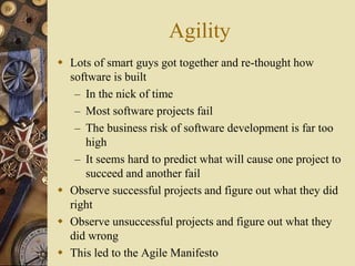 Agility
 Lots of smart guys got together and re-thought how
software is built
– In the nick of time
– Most software projects fail
– The business risk of software development is far too
high
– It seems hard to predict what will cause one project to
succeed and another fail
 Observe successful projects and figure out what they did
right
 Observe unsuccessful projects and figure out what they
did wrong
 This led to the Agile Manifesto
 