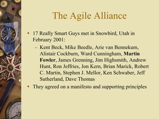 The Agile Alliance
 17 Really Smart Guys met in Snowbird, Utah in
February 2001:
– Kent Beck, Mike Beedle, Arie van Bennekum,
Alistair Cockburn, Ward Cunningham, Martin
Fowler, James Grenning, Jim Highsmith, Andrew
Hunt, Ron Jeffries, Jon Kern, Brian Marick, Robert
C. Martin, Stephen J. Mellor, Ken Schwaber, Jeff
Sutherland, Dave Thomas
 They agreed on a manifesto and supporting principles
 