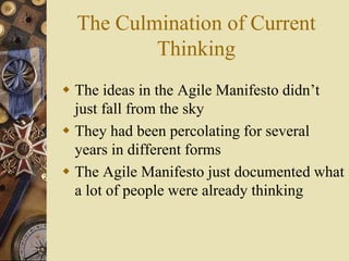 The Culmination of Current
Thinking
 The ideas in the Agile Manifesto didn’t
just fall from the sky
 They had been percolating for several
years in different forms
 The Agile Manifesto just documented what
a lot of people were already thinking
 
