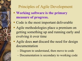 Principles of Agile Development
 Working software is the primary
measure of progress.
 Code is the most important deliverable
 Agile methodologies place a premium on
getting something up and running early and
evolving it over time
 Agile does not discard the need for design
documentation
– Diagram to understand, then move to code
– Documentation is secondary to working code
 