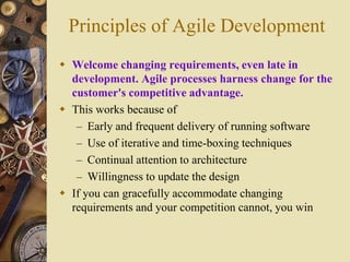 Principles of Agile Development
 Welcome changing requirements, even late in
development. Agile processes harness change for the
customer's competitive advantage.
 This works because of
– Early and frequent delivery of running software
– Use of iterative and time-boxing techniques
– Continual attention to architecture
– Willingness to update the design
 If you can gracefully accommodate changing
requirements and your competition cannot, you win
 