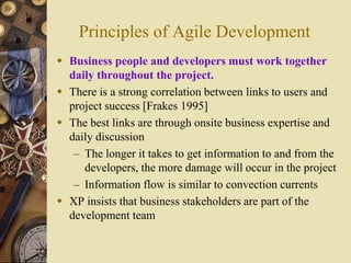 Principles of Agile Development
 Business people and developers must work together
daily throughout the project.
 There is a strong correlation between links to users and
project success [Frakes 1995]
 The best links are through onsite business expertise and
daily discussion
– The longer it takes to get information to and from the
developers, the more damage will occur in the project
– Information flow is similar to convection currents
 XP insists that business stakeholders are part of the
development team
 