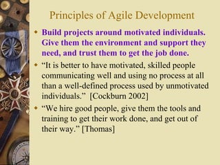 Principles of Agile Development
 Build projects around motivated individuals.
Give them the environment and support they
need, and trust them to get the job done.
 “It is better to have motivated, skilled people
communicating well and using no process at all
than a well-defined process used by unmotivated
individuals.” [Cockburn 2002]
 “We hire good people, give them the tools and
training to get their work done, and get out of
their way.” [Thomas]
 