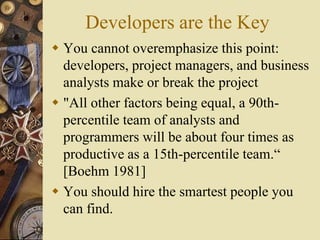 Developers are the Key
 You cannot overemphasize this point:
developers, project managers, and business
analysts make or break the project
 "All other factors being equal, a 90th-
percentile team of analysts and
programmers will be about four times as
productive as a 15th-percentile team.“
[Boehm 1981]
 You should hire the smartest people you
can find.
 
