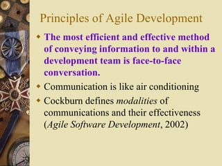 Principles of Agile Development
 The most efficient and effective method
of conveying information to and within a
development team is face-to-face
conversation.
 Communication is like air conditioning
 Cockburn defines modalities of
communications and their effectiveness
(Agile Software Development, 2002)
 