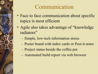 Communication
 Face to face communication about specific
topics is most efficient
 Agile also takes advantage of “knowledge
radiators”
– Simple, low-tech information stores
– Poster board with index cards or Post-it notes
– Project status beside the coffee pot
– Automated build report via web browser
 