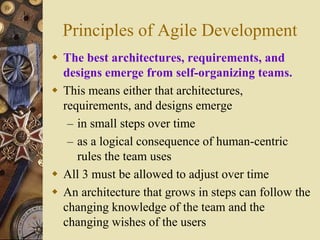 Principles of Agile Development
 The best architectures, requirements, and
designs emerge from self-organizing teams.
 This means either that architectures,
requirements, and designs emerge
– in small steps over time
– as a logical consequence of human-centric
rules the team uses
 All 3 must be allowed to adjust over time
 An architecture that grows in steps can follow the
changing knowledge of the team and the
changing wishes of the users
 