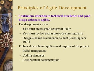 Principles of Agile Development
 Continuous attention to technical excellence and good
design enhances agility.
 The design must evolve
– You must create good designs initially
– You must review and improve designs regularly
– Design cleanup as compared to debt [Cunningham
2001]
 Technical excellence applies to all aspects of the project
– Build management
– Coding standards
– Collaboration documentation
 