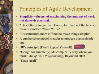 Principles of Agile Development
 Simplicity--the art of maximizing the amount of work
not done--is essential.
 “This letter is longer than I wish, for I had not the time to
make it shorter” Blaise Pascal
 It is sometimes more difficult to make things simpler
 A cumbersome model is easier to produce than a simple
one
 DRY principle (Don’t Repeat Yourself)
 “Design for simplicity; add complexity only where you
must.” Art of Unix Programming, Raymond 2003
 “Code smell”
 