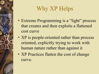 Why XP Helps
 Extreme Programming is a “light” process
that creates and then exploits a flattened
cost curve
 XP is people-oriented rather than process
oriented, explicitly trying to work with
human nature rather than against it
 XP Practices flatten the cost of change
curve.
 