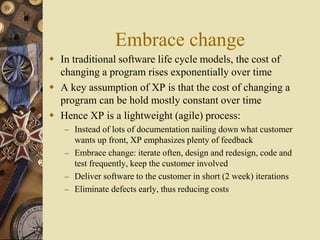 Embrace change
 In traditional software life cycle models, the cost of
changing a program rises exponentially over time
 A key assumption of XP is that the cost of changing a
program can be hold mostly constant over time
 Hence XP is a lightweight (agile) process:
– Instead of lots of documentation nailing down what customer
wants up front, XP emphasizes plenty of feedback
– Embrace change: iterate often, design and redesign, code and
test frequently, keep the customer involved
– Deliver software to the customer in short (2 week) iterations
– Eliminate defects early, thus reducing costs
 