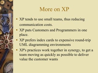 More on XP
 XP tends to use small teams, thus reducing
communication costs.
 XP puts Customers and Programmers in one
place.
 XP prefers index cards to expensive round-trip
UML diagramming environments
 XP's practices work together in synergy, to get a
team moving as quickly as possible to deliver
value the customer wants
 