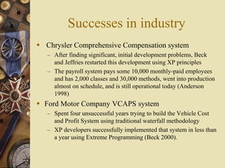 Successes in industry
 Chrysler Comprehensive Compensation system
– After finding significant, initial development problems, Beck
and Jeffries restarted this development using XP principles
– The payroll system pays some 10,000 monthly-paid employees
and has 2,000 classes and 30,000 methods, went into production
almost on schedule, and is still operational today (Anderson
1998)
 Ford Motor Company VCAPS system
– Spent four unsuccessful years trying to build the Vehicle Cost
and Profit System using traditional waterfall methodology
– XP developers successfully implemented that system in less than
a year using Extreme Programming (Beck 2000).
 