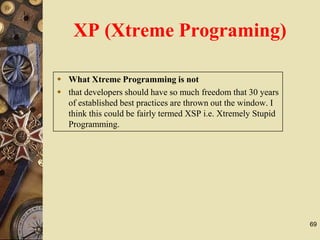 69
 What Xtreme Programming is not
 that developers should have so much freedom that 30 years
of established best practices are thrown out the window. I
think this could be fairly termed XSP i.e. Xtremely Stupid
Programming.
XP (Xtreme Programing)
 