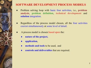 7
SOFTWARE DEVELOPMENT PROCESS MODELS
 A process model is chosen based upon the:
 nature of the project,
 application,
 methods and tools to be used, and
 controls and deliverables that are required.
 Regardless of the process model chosen, all the four activities
coexist simultaneously at some level of detail.
 Problem solving loop with basic four activities, i.e., problem
analysis, problem definition, technical development and
solution integration.
 