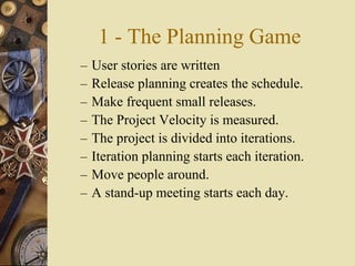 1 - The Planning Game
– User stories are written
– Release planning creates the schedule.
– Make frequent small releases.
– The Project Velocity is measured.
– The project is divided into iterations.
– Iteration planning starts each iteration.
– Move people around.
– A stand-up meeting starts each day.
 