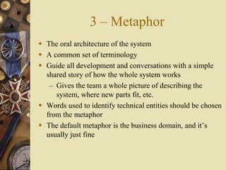 3 – Metaphor
 The oral architecture of the system
 A common set of terminology
 Guide all development and conversations with a simple
shared story of how the whole system works
– Gives the team a whole picture of describing the
system, where new parts fit, etc.
 Words used to identify technical entities should be chosen
from the metaphor
 The default metaphor is the business domain, and it’s
usually just fine
 