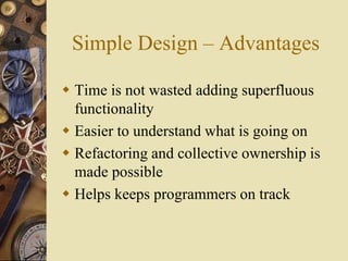 Simple Design – Advantages
 Time is not wasted adding superfluous
functionality
 Easier to understand what is going on
 Refactoring and collective ownership is
made possible
 Helps keeps programmers on track
 