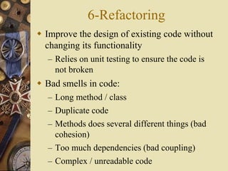 6-Refactoring
 Improve the design of existing code without
changing its functionality
– Relies on unit testing to ensure the code is
not broken
 Bad smells in code:
– Long method / class
– Duplicate code
– Methods does several different things (bad
cohesion)
– Too much dependencies (bad coupling)
– Complex / unreadable code
 