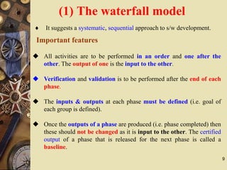 9
Important features
 All activities are to be performed in an order and one after the
other. The output of one is the input to the other.
 Verification and validation is to be performed after the end of each
phase.
 The inputs & outputs at each phase must be defined (i.e. goal of
each group is defined).
 Once the outputs of a phase are produced (i.e. phase completed) then
these should not be changed as it is input to the other. The certified
output of a phase that is released for the next phase is called a
baseline.
 It suggests a systematic, sequential approach to s/w development.
(1) The waterfall model
 
